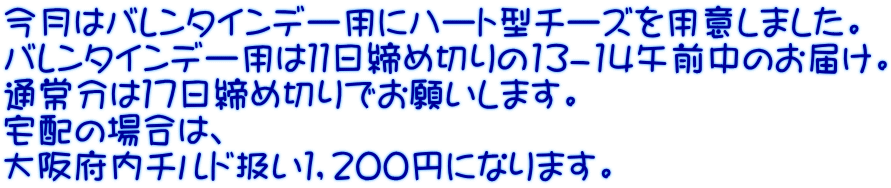 今月はバレンタインデー用にハート型チーズを用意しました。 バレンタインデー用は１１日締め切りの13-14午前中のお届け。 通常分は１７日締め切りでお願いします。 宅配の場合は、 大阪府内チルド扱い１，２００円になります。